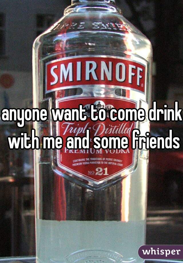 anyone want to come drink with me and some friends?