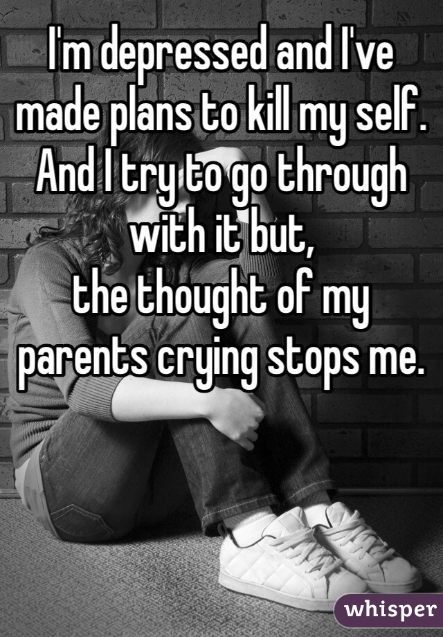 I'm depressed and I've made plans to kill my self.
And I try to go through with it but,
the thought of my parents crying stops me.