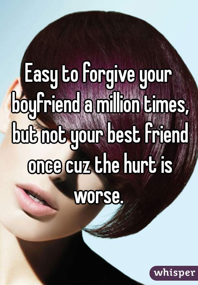 Easy to forgive your boyfriend a million times, but not your best friend once cuz the hurt is worse. 
