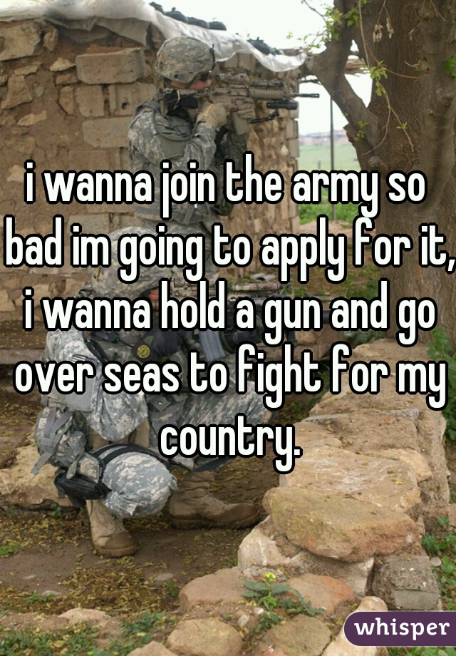 i wanna join the army so bad im going to apply for it, i wanna hold a gun and go over seas to fight for my country.