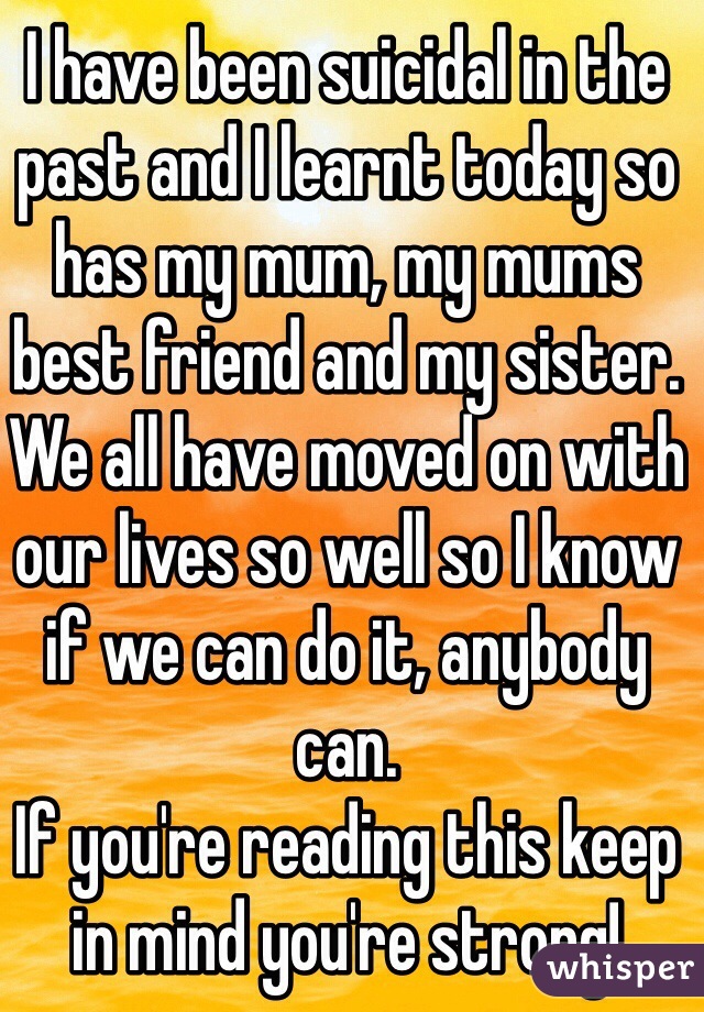 I have been suicidal in the past and I learnt today so has my mum, my mums best friend and my sister. We all have moved on with our lives so well so I know if we can do it, anybody can.
If you're reading this keep in mind you're strong!