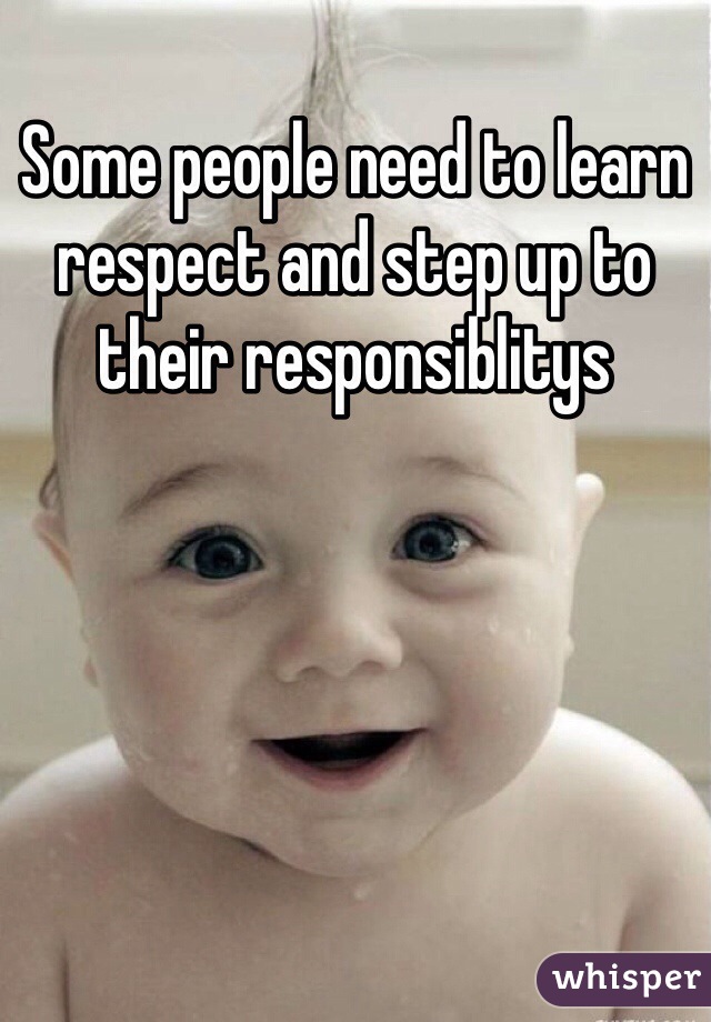 Some people need to learn respect and step up to their responsiblitys 
