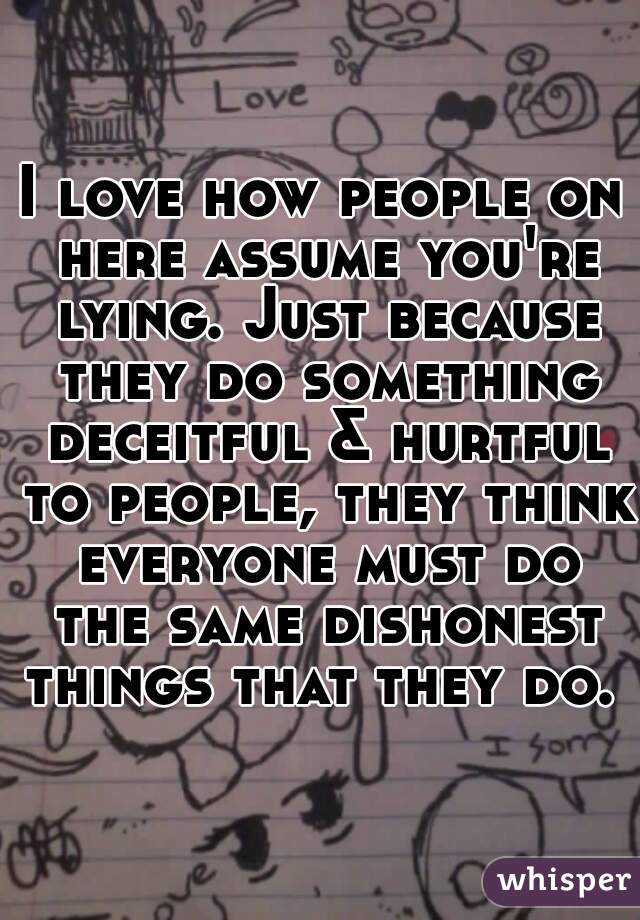 I love how people on here assume you're lying. Just because they do something deceitful & hurtful to people, they think everyone must do the same dishonest things that they do.  