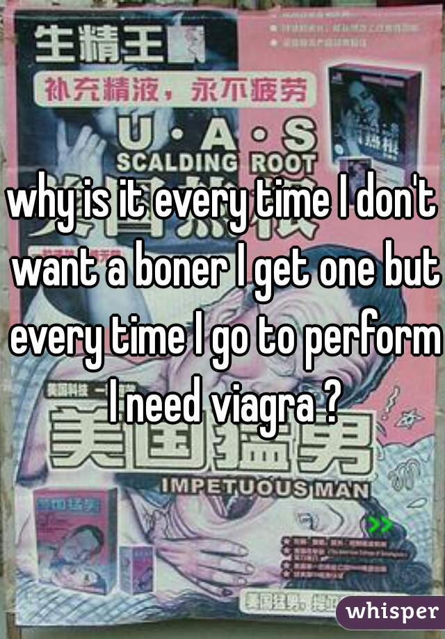 why is it every time I don't want a boner I get one but every time I go to perform I need viagra ?
