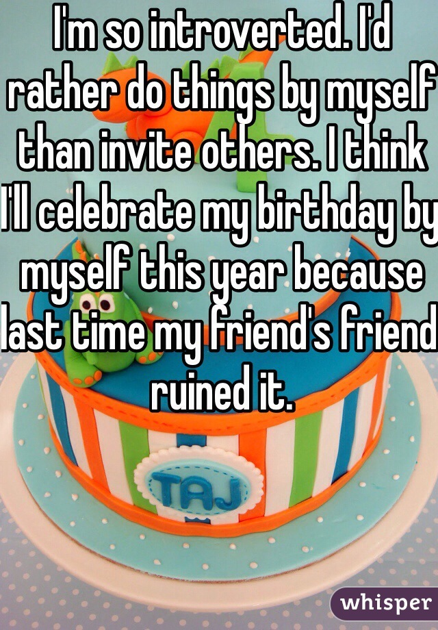 I'm so introverted. I'd rather do things by myself than invite others. I think I'll celebrate my birthday by myself this year because last time my friend's friend ruined it. 