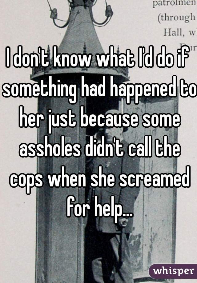 I don't know what I'd do if something had happened to her just because some assholes didn't call the cops when she screamed for help...