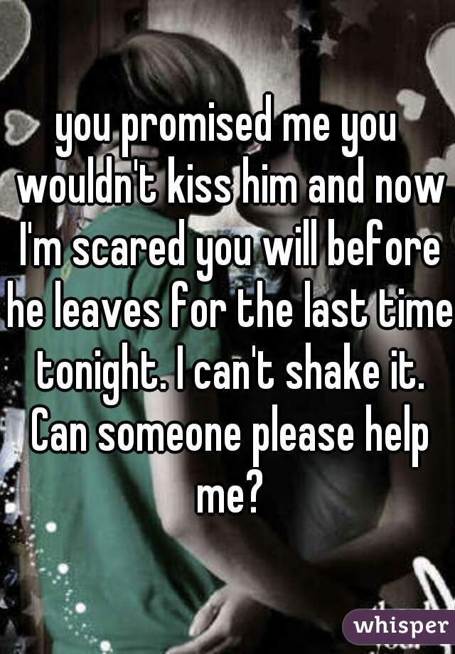 you promised me you wouldn't kiss him and now I'm scared you will before he leaves for the last time tonight. I can't shake it. Can someone please help me?