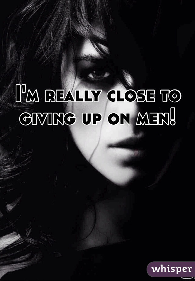 I'm really close to giving up on men! 
