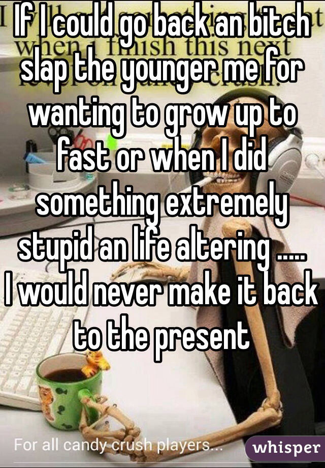 If I could go back an bitch slap the younger me for wanting to grow up to fast or when I did something extremely stupid an life altering .....
I would never make it back to the present  