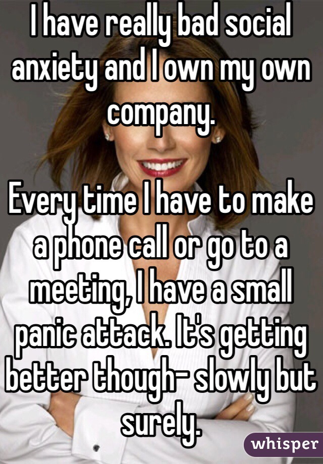 I have really bad social anxiety and I own my own company.

Every time I have to make a phone call or go to a meeting, I have a small panic attack. It's getting better though- slowly but surely.