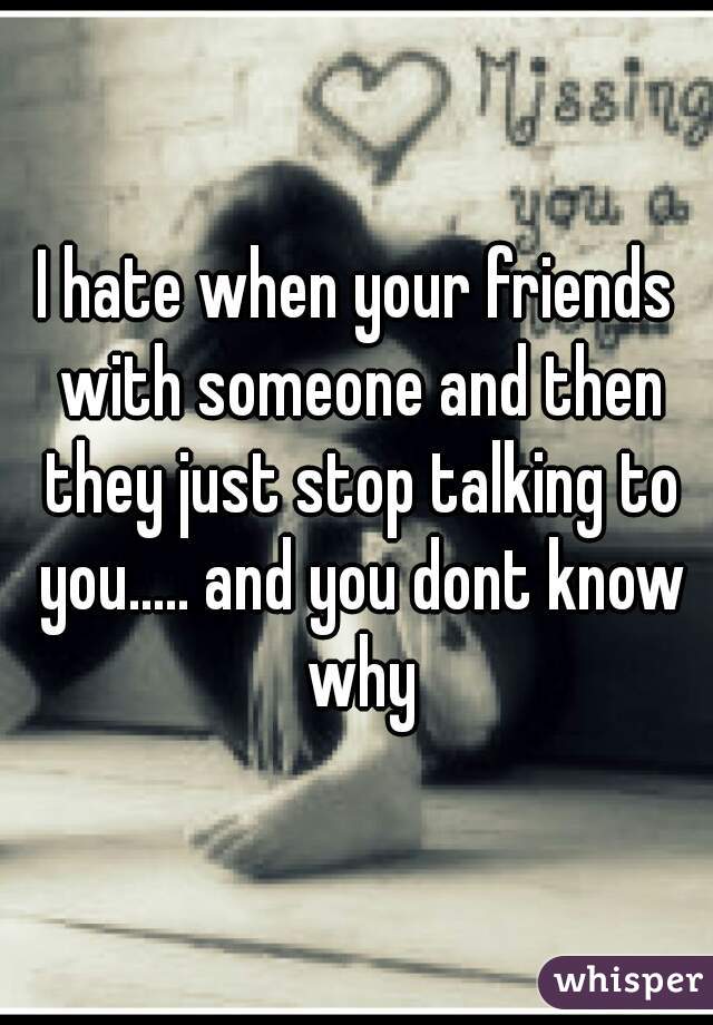 I hate when your friends with someone and then they just stop talking to you..... and you dont know why