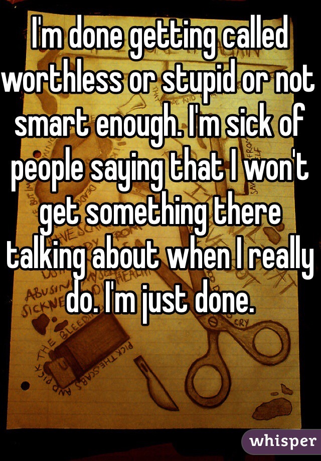 I'm done getting called worthless or stupid or not smart enough. I'm sick of people saying that I won't get something there talking about when I really do. I'm just done. 