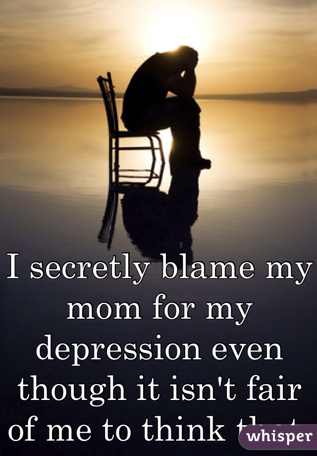 I secretly blame my mom for my depression even though it isn't fair of me to think that. 
