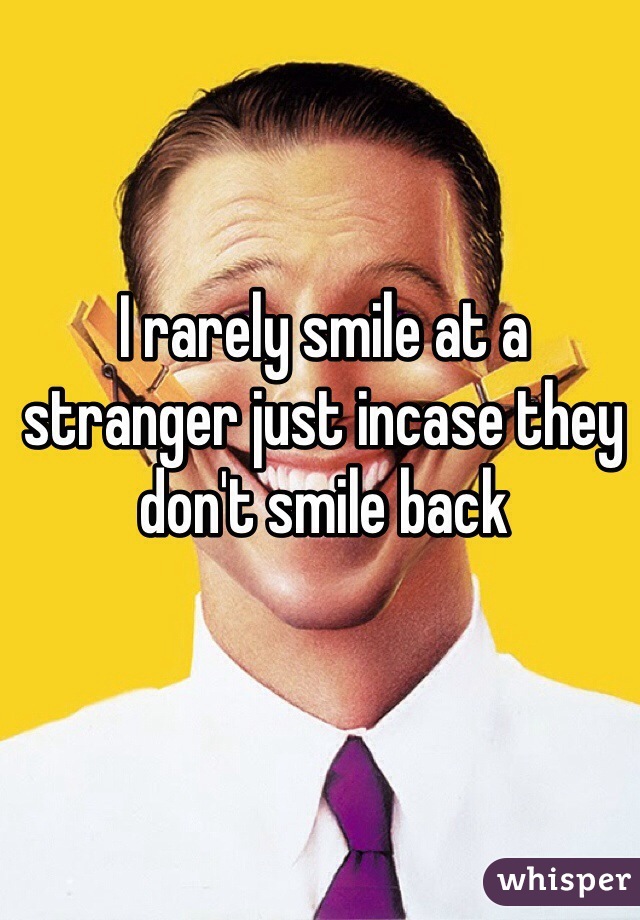I rarely smile at a stranger just incase they don't smile back 