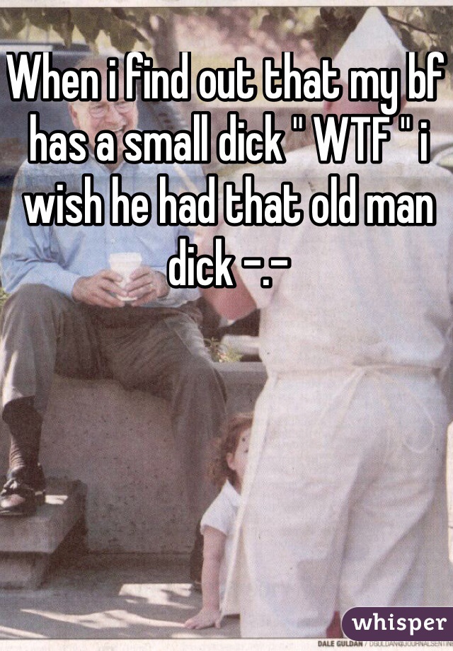 When i find out that my bf has a small dick " WTF " i wish he had that old man dick -.-