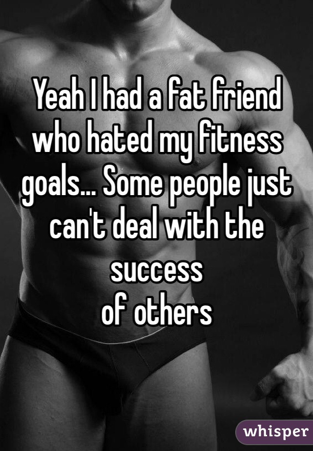 Yeah I had a fat friend who hated my fitness goals... Some people just can't deal with the success
of others 