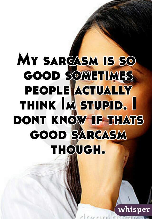 My sarcasm is so good sometimes people actually think Im stupid. I dont know if thats good sarcasm though.