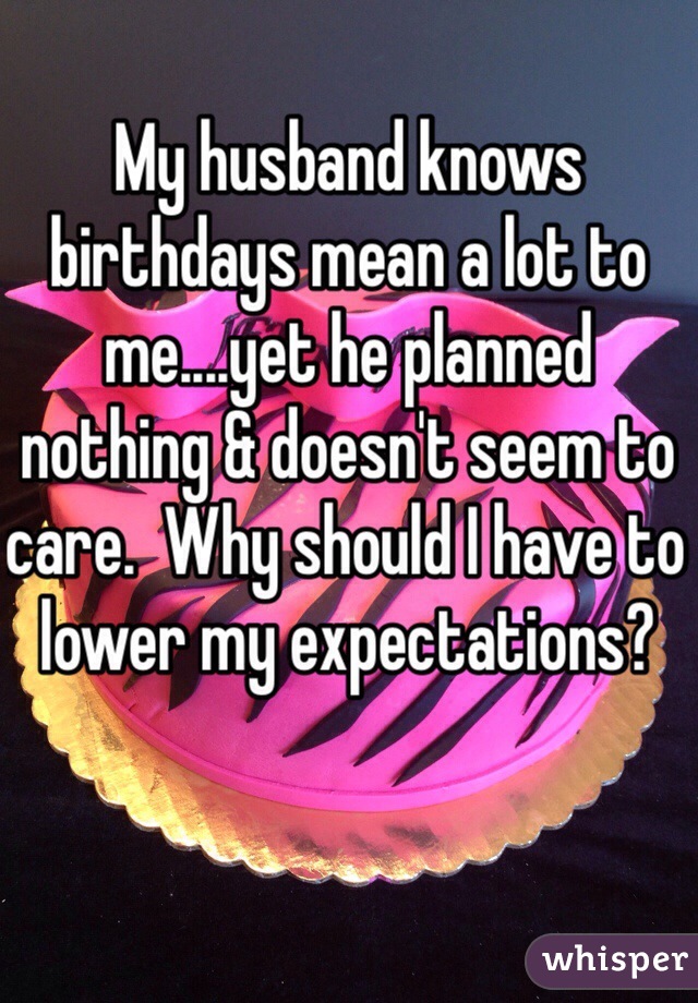 My husband knows birthdays mean a lot to me....yet he planned nothing & doesn't seem to care.  Why should I have to lower my expectations?