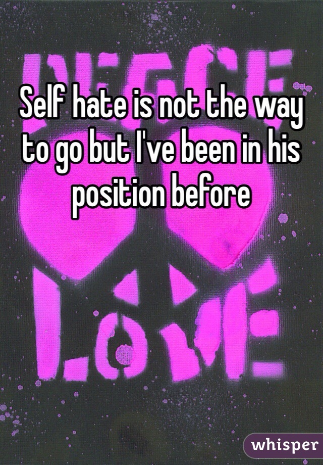 Self hate is not the way to go but I've been in his position before