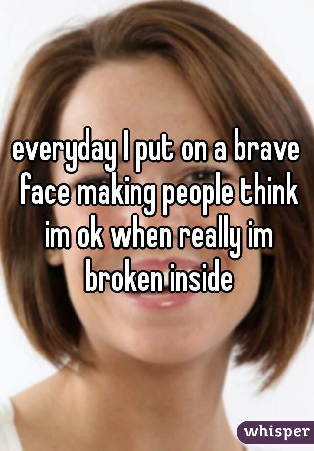 everyday I put on a brave face making people think im ok when really im broken inside