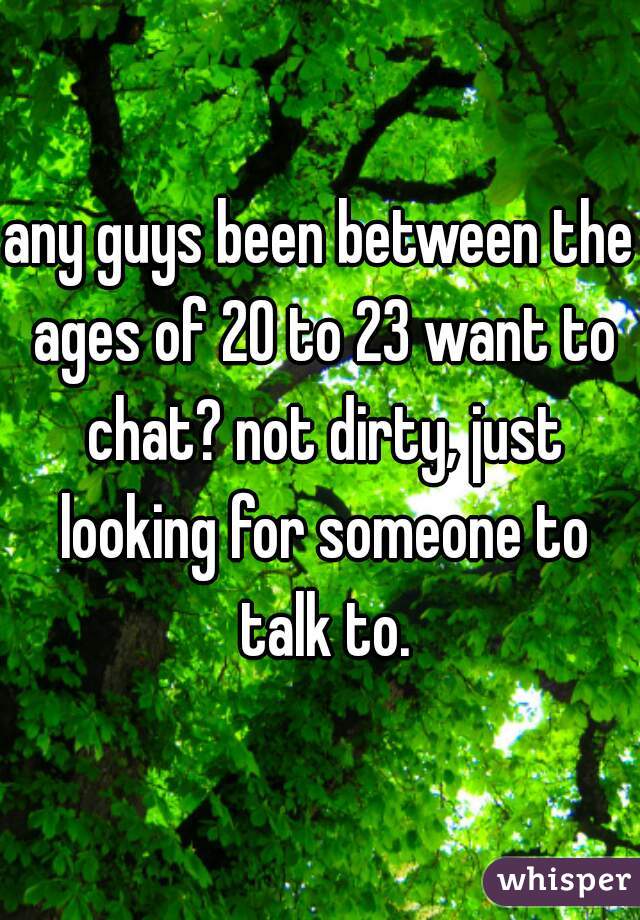any guys been between the ages of 20 to 23 want to chat? not dirty, just looking for someone to talk to.