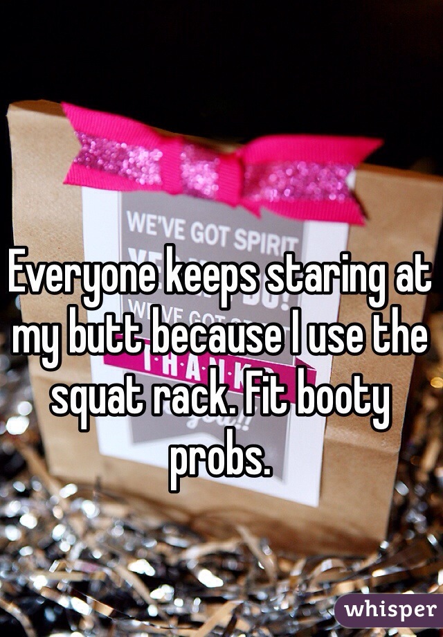 Everyone keeps staring at my butt because I use the squat rack. Fit booty probs. 