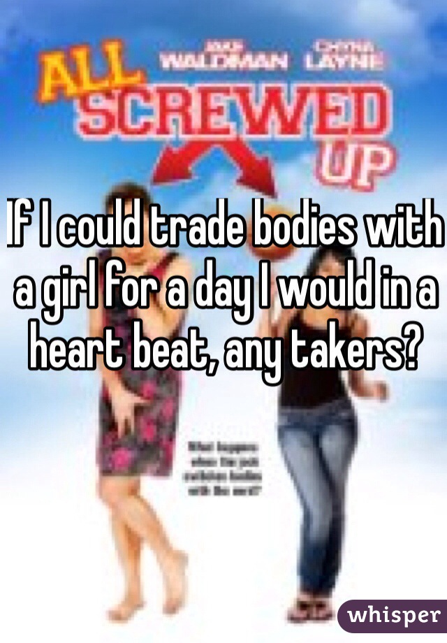 If I could trade bodies with a girl for a day I would in a heart beat, any takers?
