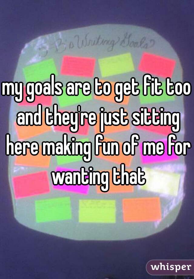 my goals are to get fit too and they're just sitting here making fun of me for wanting that