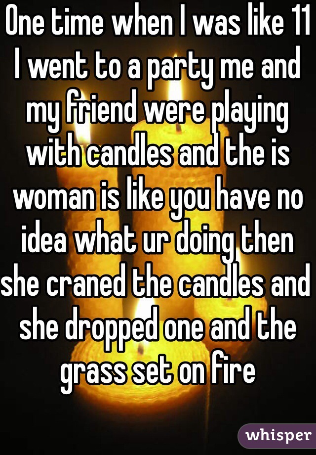 One time when I was like 11 I went to a party me and my friend were playing with candles and the is woman is like you have no idea what ur doing then she craned the candles and she dropped one and the grass set on fire