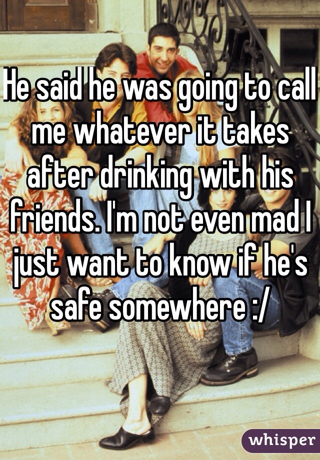 He said he was going to call me whatever it takes after drinking with his friends. I'm not even mad I just want to know if he's safe somewhere :/