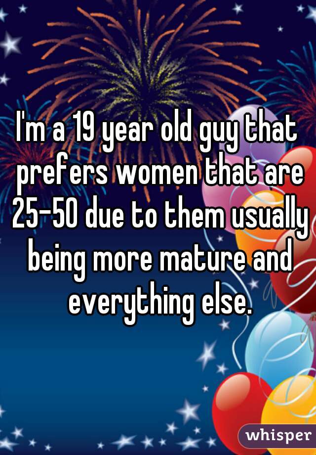I'm a 19 year old guy that prefers women that are 25-50 due to them usually being more mature and everything else.