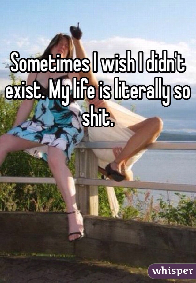 Sometimes I wish I didn't exist. My life is literally so shit. 
