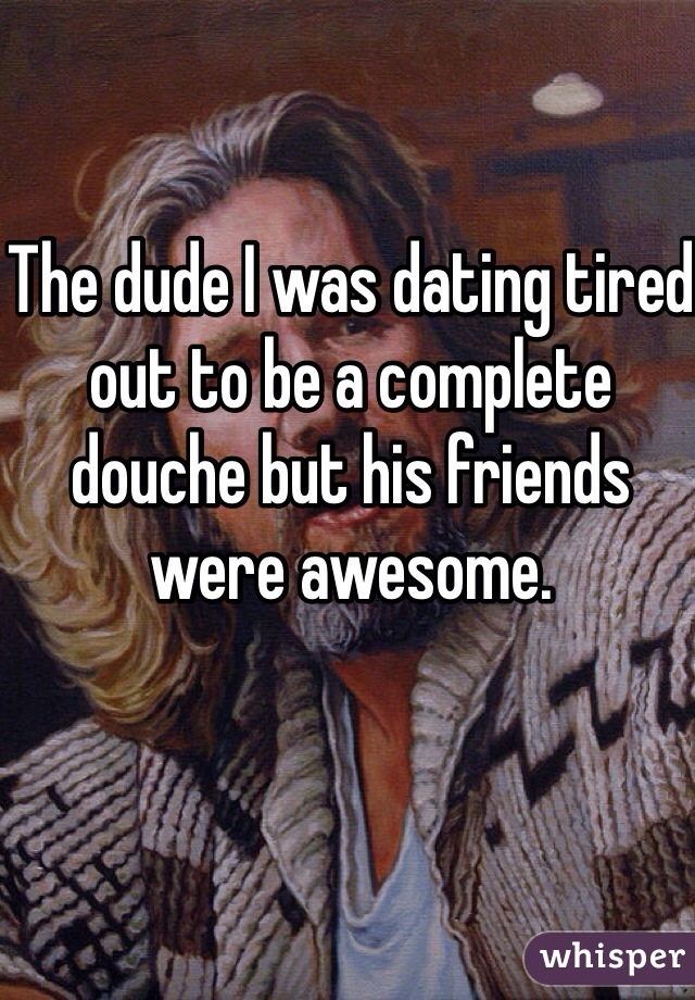 The dude I was dating tired out to be a complete douche but his friends were awesome. 