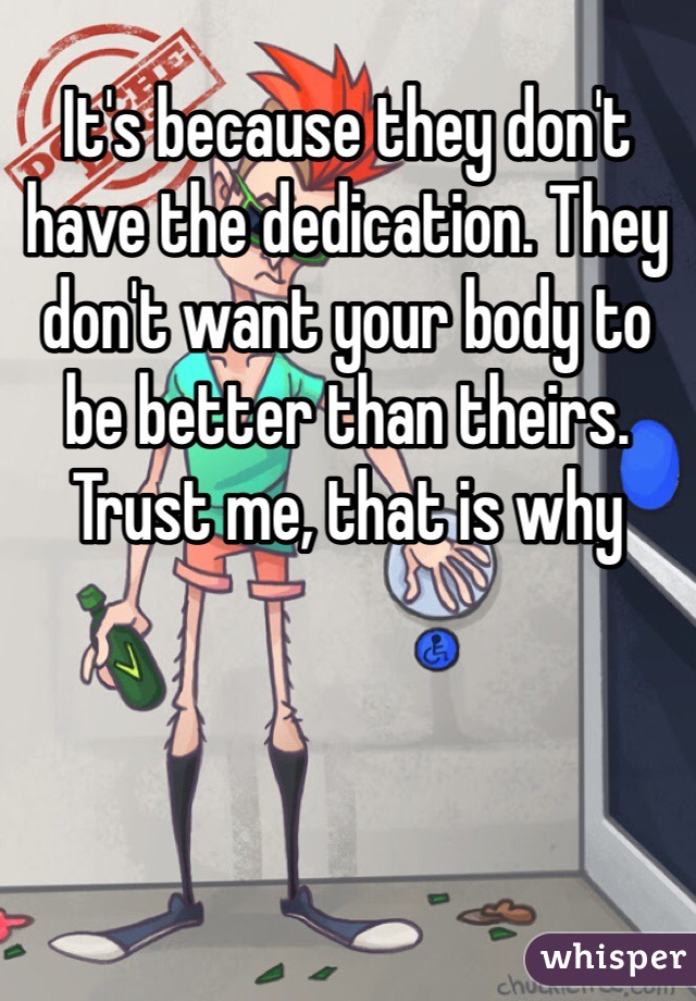 It's because they don't have the dedication. They don't want your body to be better than theirs. Trust me, that is why