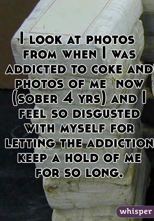 I look at photos from when I was addicted to coke and photos of me  now (sober 4 yrs) and I feel so disgusted with myself for letting the addiction keep a hold of me for so long.