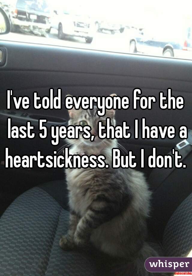 I've told everyone for the last 5 years, that I have a heartsickness. But I don't. 
 