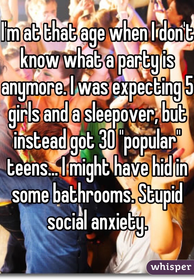 I'm at that age when I don't know what a party is anymore. I was expecting 5 girls and a sleepover, but instead got 30 "popular" teens... I might have hid in some bathrooms. Stupid social anxiety. 