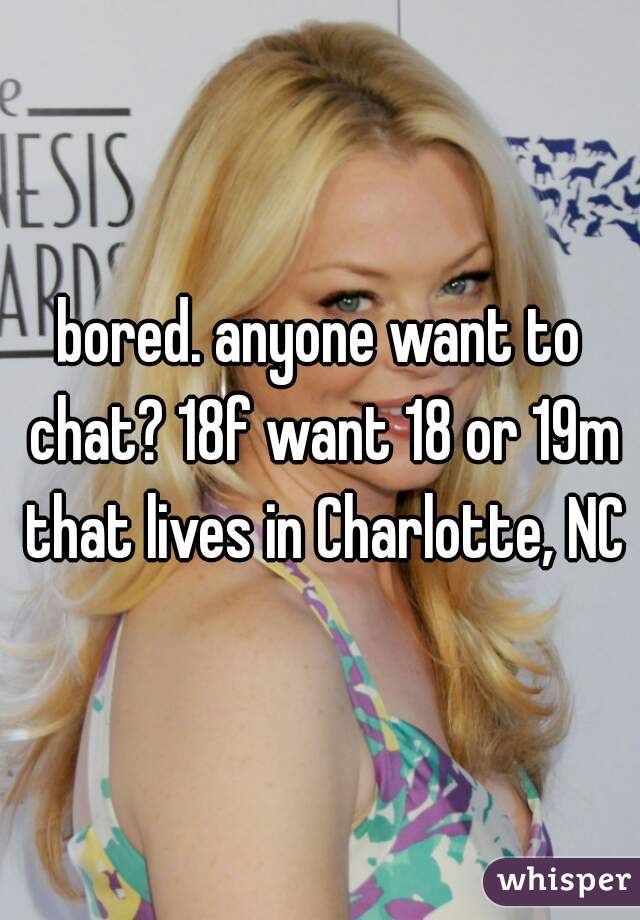 bored. anyone want to chat? 18f want 18 or 19m that lives in Charlotte, NC