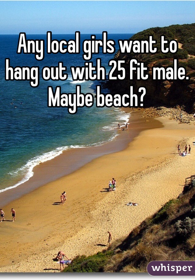 Any local girls want to hang out with 25 fit male. Maybe beach?