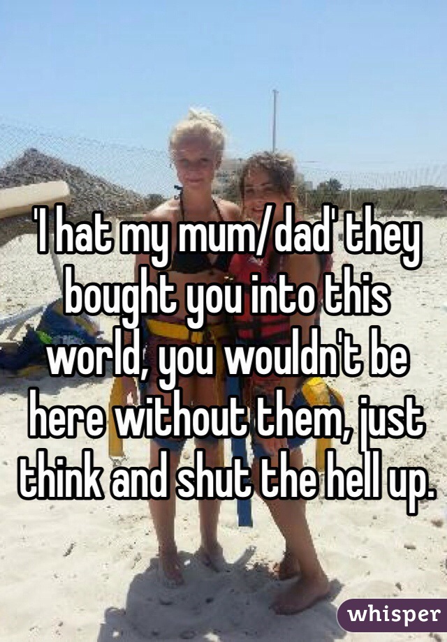 'I hat my mum/dad' they bought you into this world, you wouldn't be here without them, just think and shut the hell up.