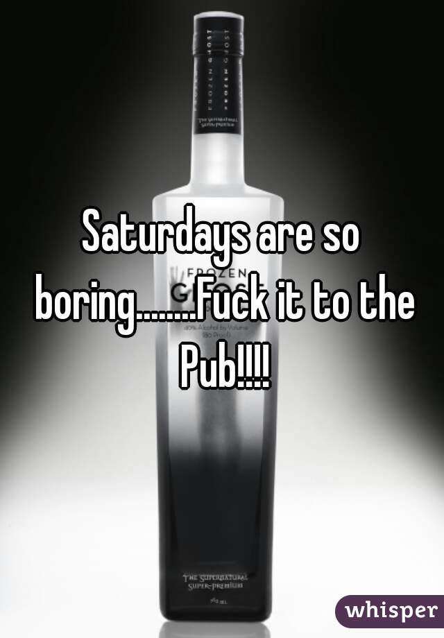 Saturdays are so boring........Fuck it to the Pub!!!!