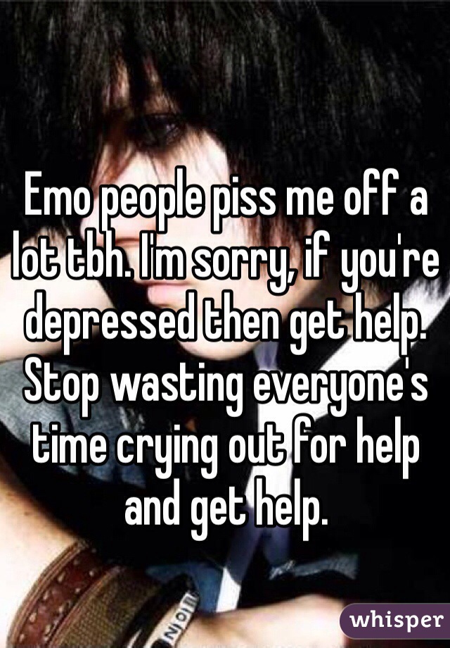Emo people piss me off a lot tbh. I'm sorry, if you're depressed then get help. Stop wasting everyone's time crying out for help and get help. 
