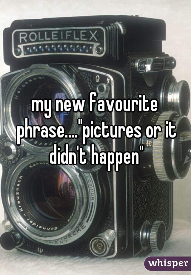 my new favourite phrase...."pictures or it didn't happen"