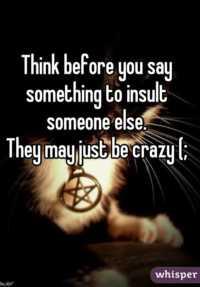 Think before you say something to insult someone else. 
They may just be crazy (;