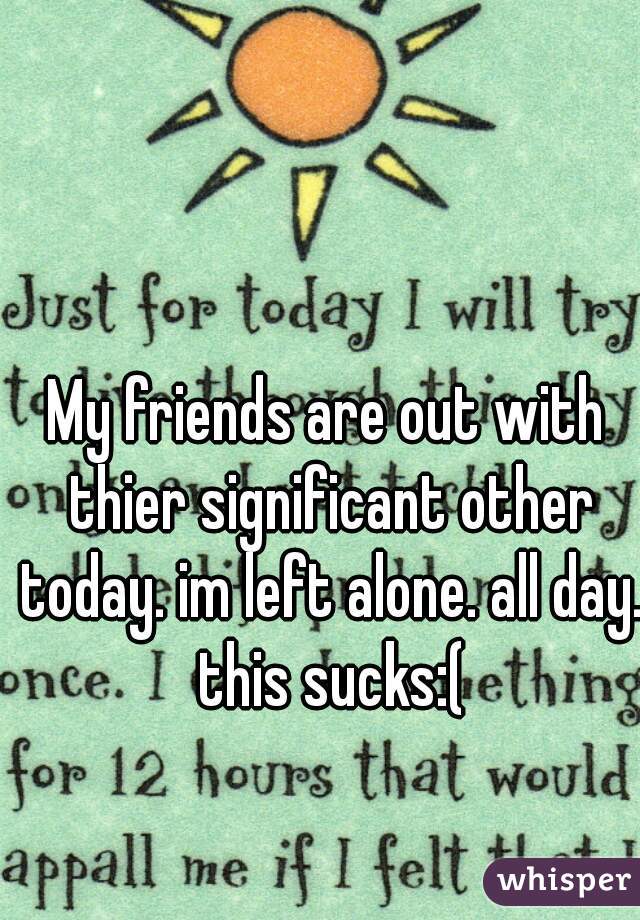 My friends are out with thier significant other today. im left alone. all day. this sucks:(