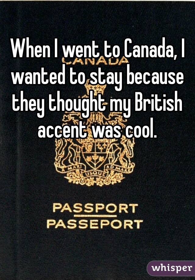 When I went to Canada, I wanted to stay because they thought my British accent was cool. 