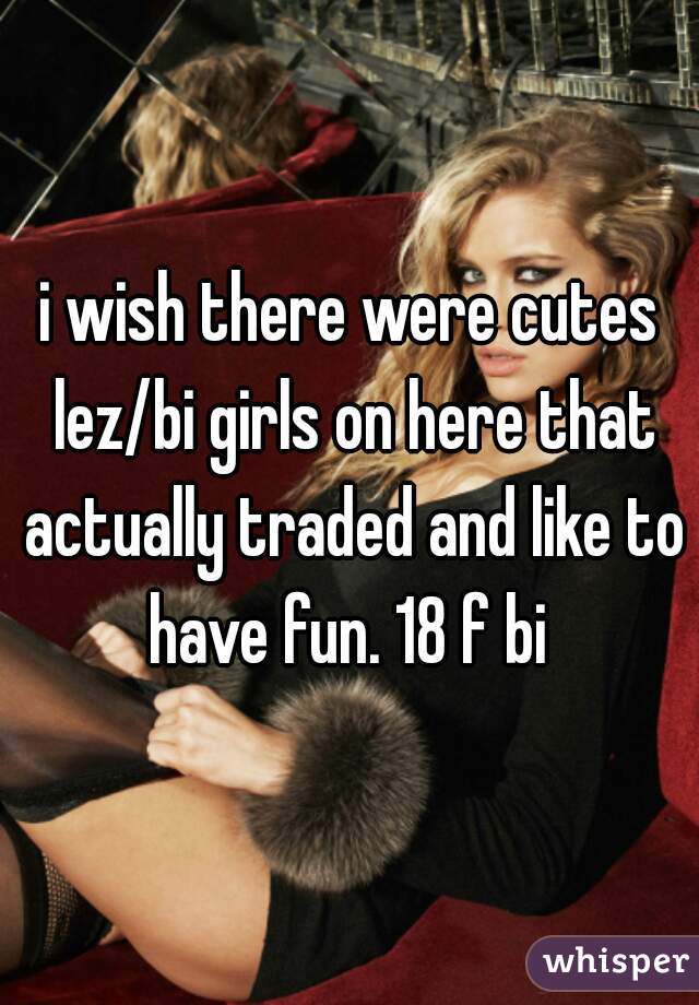 i wish there were cutes lez/bi girls on here that actually traded and like to have fun. 18 f bi 