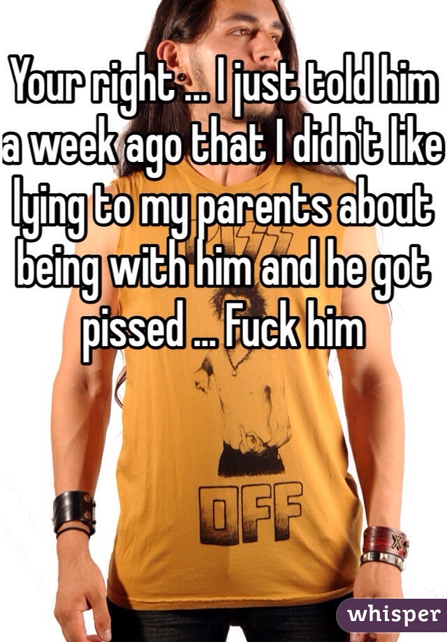 Your right ... I just told him a week ago that I didn't like lying to my parents about being with him and he got pissed ... Fuck him 