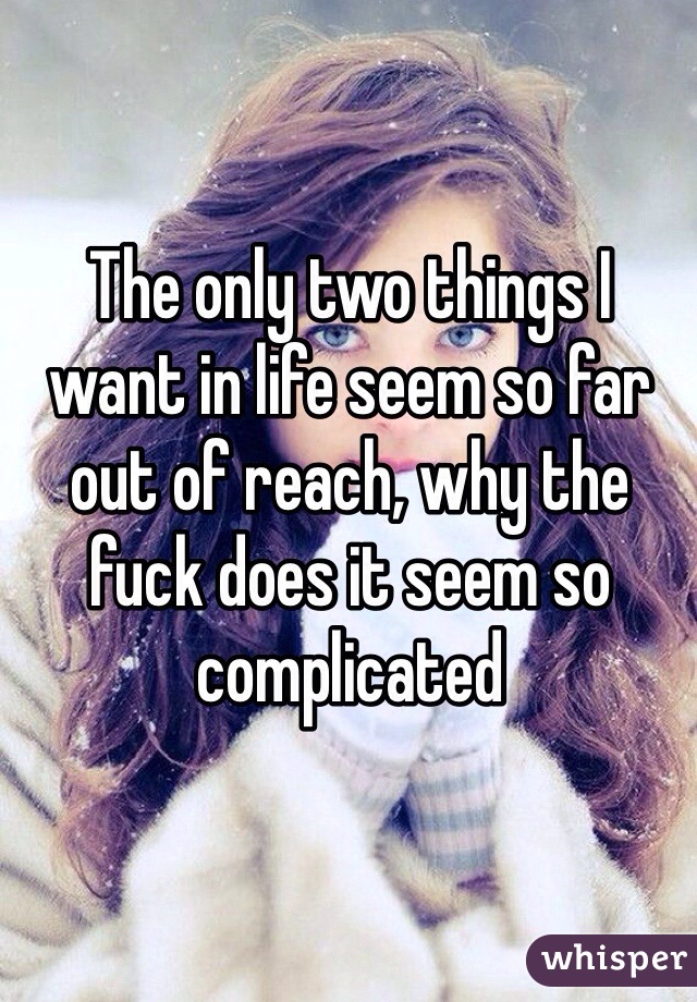 The only two things I want in life seem so far out of reach, why the fuck does it seem so complicated