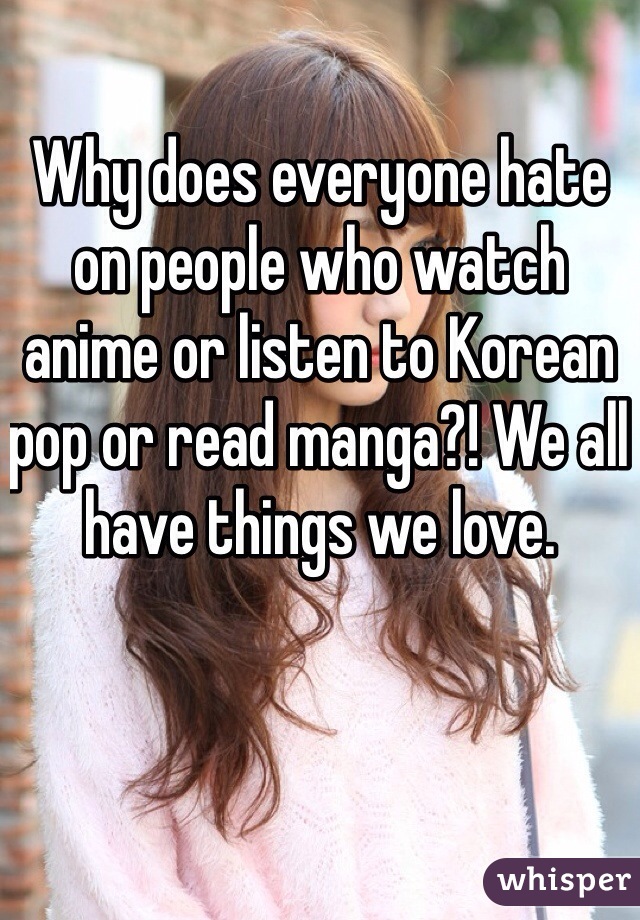 Why does everyone hate on people who watch anime or listen to Korean pop or read manga?! We all have things we love. 
